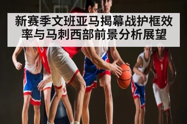 新赛季文班亚马揭幕战护框效率与马刺西部前景分析展望